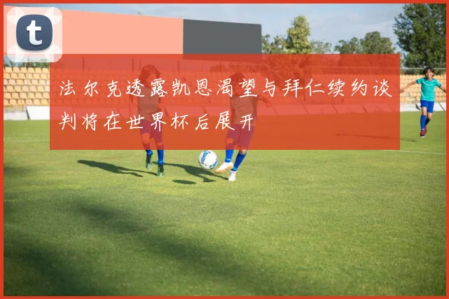法尔克透露凯恩渴望与拜仁续约谈判将在世界杯后展开