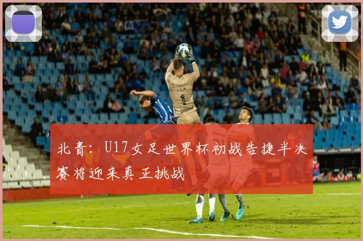 北青：U17女足世界杯初战告捷半决赛将迎来真正挑战