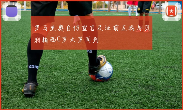 罗马里奥自信宣言足坛前五我与贝利梅西C罗大罗同列