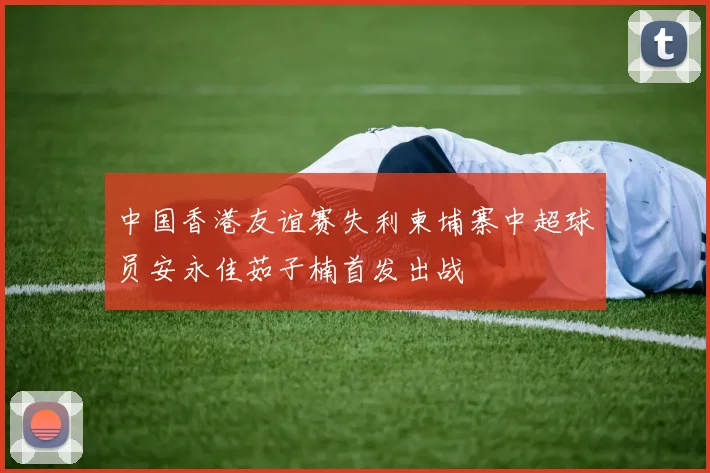 中国香港友谊赛失利柬埔寨中超球员安永佳茹子楠首发出战