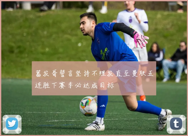 蓄发哥誓言坚持不理发直至曼联五连胜下赛季必达成目标