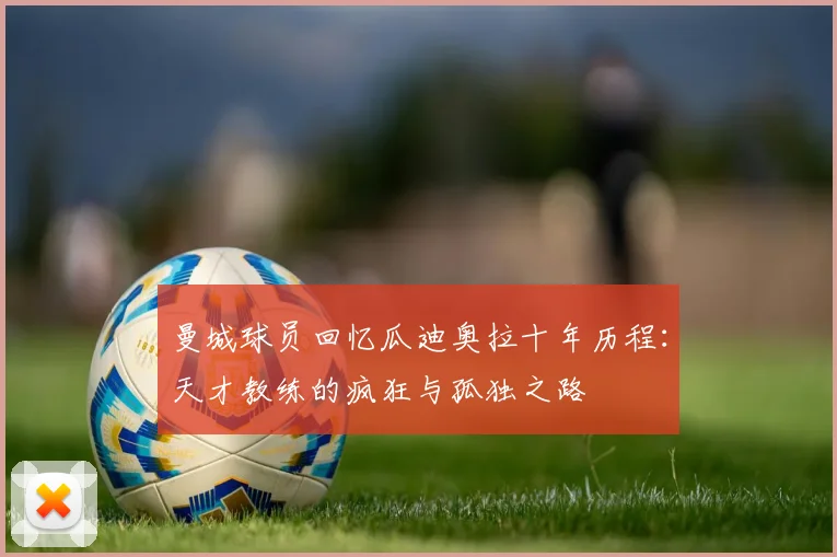 曼城球员回忆瓜迪奥拉十年历程：天才教练的疯狂与孤独之路