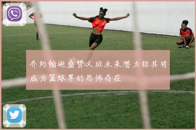 乔约翰逊盛赞文班未来潜力称其将成为篮球界的恐怖存在