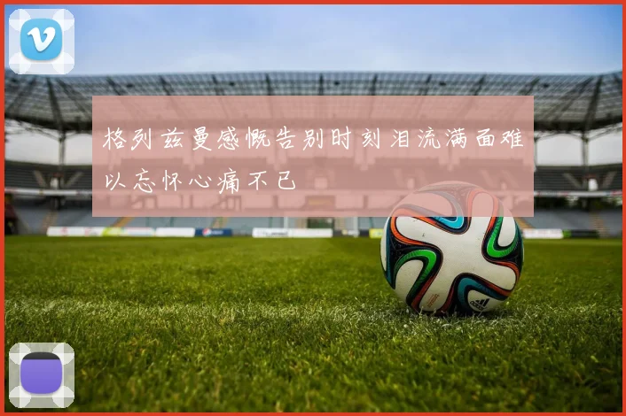 格列兹曼感慨告别时刻泪流满面难以忘怀心痛不已